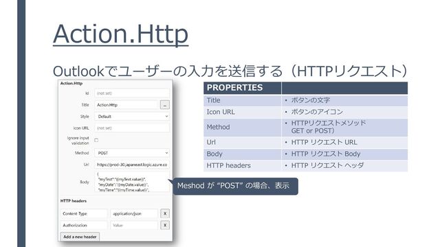 Action.Http
Outlookでユーザーの入力を送信する（HTTPリクエスト）
PROPERTIES
Title • ボタンの文字
Icon URL • ボタンのアイコン
Method • HTTPリクエストメソッド
GET or POST）
Url • HTTP リクエスト URL
Body • HTTP リクエスト Body
HTTP headers • HTTP リクエスト ヘッダ
Meshod が “POST” の場合、表示
