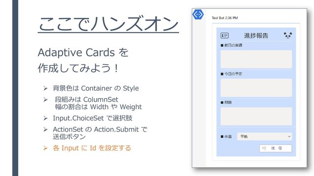 ここでハンズオン
Adaptive Cards を
作成してみよう！
➢ 背景色は Container の Style
➢ 段組みは ColumnSet
幅の割合は Width や Weight
➢ Input.ChoiceSet で選択肢
➢ ActionSet の Action.Submit で
送信ボタン
➢ 各 Input に Id を設定する
