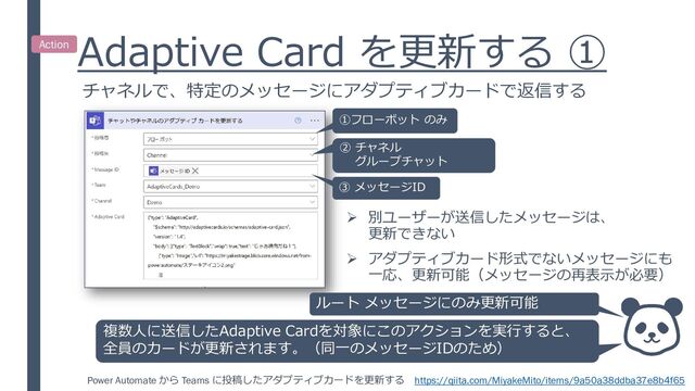 Adaptive Card を更新する ①
チャネルで、特定のメッセージにアダプティブカードで返信する
①フローボット のみ
② チャネル
グループチャット
複数人に送信したAdaptive Cardを対象にこのアクションを実行すると、
全員のカードが更新されます。（同一のメッセージIDのため）
③ メッセージID
➢ 別ユーザーが送信したメッセージは、
更新できない
➢ アダプティブカード形式でないメッセージにも
一応、更新可能（メッセージの再表示が必要）
Power Automate から Teams に投稿したアダプティブカードを更新する https://qiita.com/MiyakeMito/items/9a50a38ddba37e8b4f65
Action
ルート メッセージにのみ更新可能

