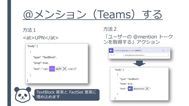 @メンション（Teams）する
方法１
UPN
方法２
「ユーザーの @mention トーク
ンを取得する」アクション
TextBlock 要素と FactSet 要素に
埋め込めます
