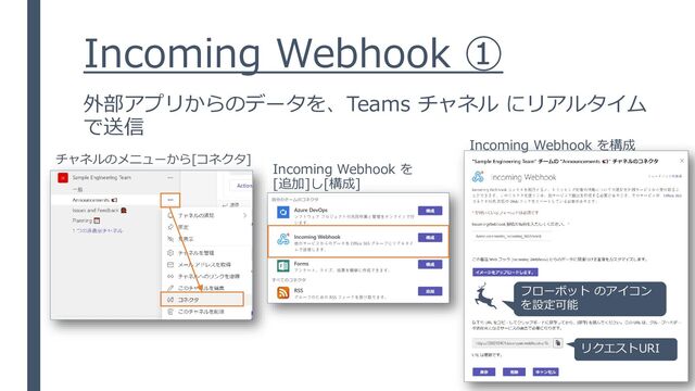 Incoming Webhook ①
外部アプリからのデータを、Teams チャネル にリアルタイム
で送信
チャネルのメニューから[コネクタ]
Incoming Webhook を
[追加]し[構成]
Incoming Webhook を構成
フローボット のアイコン
を設定可能
リクエストURI
