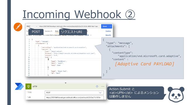 Incoming Webhook ②
POST リクエストURI
{
"type": "message",
"attachments": [
{
"contentType":
"application/vnd.microsoft.card.adaptive",
"content" :
[Adaptive Card PAYLOAD]
}
]
}
Action.Submit と
UPN によるメンション
は動作しません
