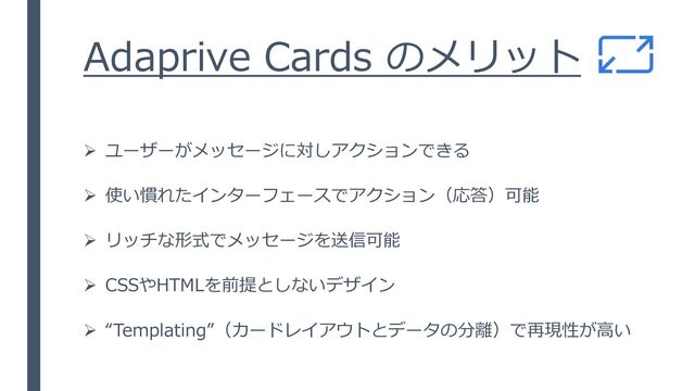 Adaprive Cards のメリット
➢ ユーザーがメッセージに対しアクションできる
➢ 使い慣れたインターフェースでアクション（応答）可能
➢ リッチな形式でメッセージを送信可能
➢ CSSやHTMLを前提としないデザイン
➢ “Templating”（カードレイアウトとデータの分離）で再現性が高い
