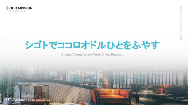 © 2023 Wantedly,
Inc.
Create A World Where Work Drives Passion.
シゴトでココロオドルひとをふやす
OUR MISSION
私たちのミッション
WHY｜ 私たちのミッション / 解決したい課題
© 2023 Wantedly, Inc.
