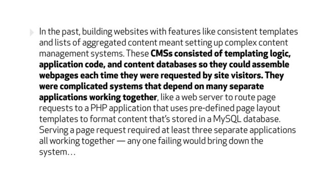 ‣ In the past, building websites with features like consistent templates
and lists of aggregated content meant setting up complex content
management systems. These CMSs consisted of templating logic,
application code, and content databases so they could assemble
webpages each time they were requested by site visitors. They
were complicated systems that depend on many separate
applications working together, like a web server to route page
requests to a PHP application that uses pre-defined page layout
templates to format content that’s stored in a MySQL database.
Serving a page request required at least three separate applications
all working together — any one failing would bring down the
system…
