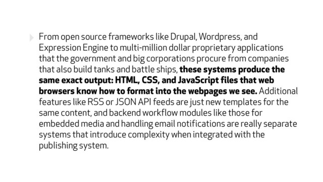 ‣ From open source frameworks like Drupal, Wordpress, and
Expression Engine to multi-million dollar proprietary applications
that the government and big corporations procure from companies
that also build tanks and battle ships, these systems produce the
same exact output: HTML, CSS, and JavaScript files that web
browsers know how to format into the webpages we see. Additional
features like RSS or JSON API feeds are just new templates for the
same content, and backend workflow modules like those for
embedded media and handling email notifications are really separate
systems that introduce complexity when integrated with the
publishing system.
