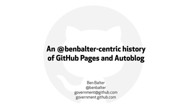 !
An @benbalter-centric history  
of GitHub Pages and Autoblog
Ben Balter
@benbalter
government@github.com
government.github.com
