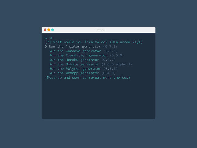 Terminal
$ yo
[?] What would you like to do? (Use arrow keys)
! Run the Angular generator (0.7.1)
Run the Cordova generator (0.0.5)
Run the Foundation generator (0.5.0)
Run the Heroku generator (0.0.7)
Run the Mobile generator (1.0.0-alpha.1)
Run the Polymer generator (0.0.9)
Run the Webapp generator (0.4.9)
(Move up and down to reveal more choices)
