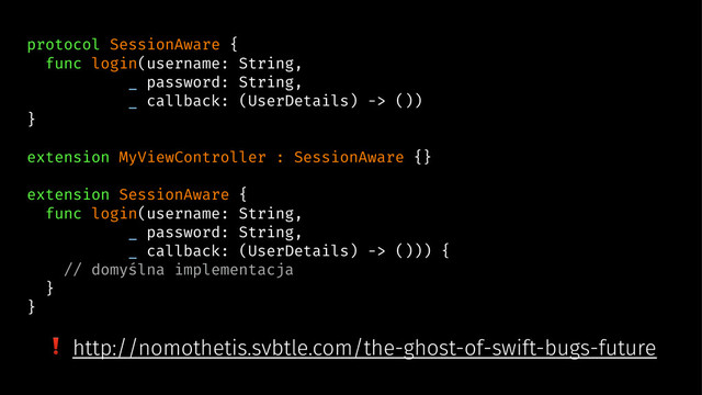 protocol SessionAware {
func login(username: String,
_ password: String,
_ callback: (UserDetails) -> ())
}
extension MyViewController : SessionAware {}
extension SessionAware {
func login(username: String,
_ password: String,
_ callback: (UserDetails) -> ())) {
// domyślna implementacja
}
}
❗ http://nomothetis.svbtle.com/the-ghost-of-swift-bugs-future
