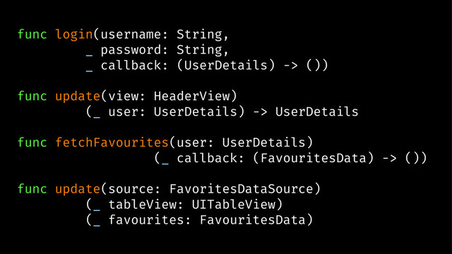 func login(username: String,
_ password: String,
_ callback: (UserDetails) -> ())
func update(view: HeaderView)
(_ user: UserDetails) -> UserDetails
func fetchFavourites(user: UserDetails)
(_ callback: (FavouritesData) -> ())
func update(source: FavoritesDataSource)
(_ tableView: UITableView)
(_ favourites: FavouritesData)
