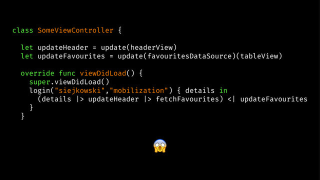 class SomeViewController {
let updateHeader = update(headerView)
let updateFavourites = update(favouritesDataSource)(tableView)
override func viewDidLoad() {
super.viewDidLoad()
login("siejkowski","mobilization") { details in
(details |> updateHeader |> fetchFavourites) <| updateFavourites
}
}
!
