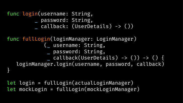 func login(username: String,
_ password: String,
_ callback: (UserDetails) -> ())
func fullLogin(loginManager: LoginManager)
(_ username: String,
_ password: String,
_ callback(UserDetails) -> ()) -> () {
loginManager.login(username, password, callback)
}
let login = fullLogin(actualLoginManager)
let mockLogin = fullLogin(mockLoginManager)

