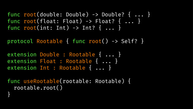 func root(double: Double) -> Double? { ... }
func root(float: Float) -> Float? { ... }
func root(int: Int) -> Int? { ... }
protocol Rootable { func root() -> Self? }
extension Double : Rootable { ... }
extension Float : Rootable { ... }
extension Int : Rootable { ... }
func useRootable(rootable: Rootable) {
rootable.root()
}

