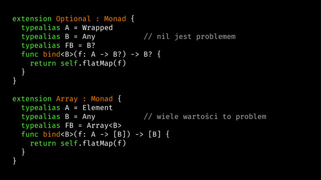 extension Optional : Monad {
typealias A = Wrapped
typealias B = Any // nil jest problemem
typealias FB = B?
func bind<b>(f: A -> B?) -> B? {
return self.flatMap(f)
}
}
extension Array : Monad {
typealias A = Element
typealias B = Any // wiele wartości to problem
typealias FB = Array<b>
func bind<b>(f: A -> [B]) -> [B] {
return self.flatMap(f)
}
}
</b></b></b>