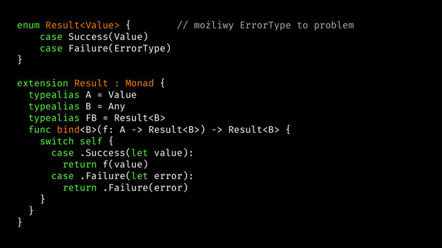 enum Result { // możliwy ErrorType to problem
case Success(Value)
case Failure(ErrorType)
}
extension Result : Monad {
typealias A = Value
typealias B = Any
typealias FB = Result<b>
func bind<b>(f: A -> Result<b>) -> Result<b> {
switch self {
case .Success(let value):
return f(value)
case .Failure(let error):
return .Failure(error)
}
}
}
</b></b></b></b>
