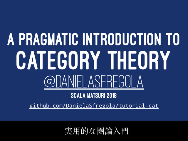 A PRAGMATIC INTRODUCTION TO
CATEGORY THEORY
@DANIELASFREGOLA
SCALA MATSURI 2018
github.com/DanielaSfregola/tutorial-cat
