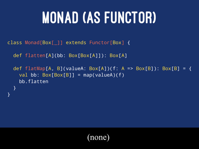 MONAD (AS FUNCTOR)
class Monad[Box[_]] extends Functor[Box] {
def flatten[A](bb: Box[Box[A]]): Box[A]
def flatMap[A, B](valueA: Box[A])(f: A => Box[B]): Box[B] = {
val bb: Box[Box[B]] = map(valueA)(f)
bb.flatten
}
}
