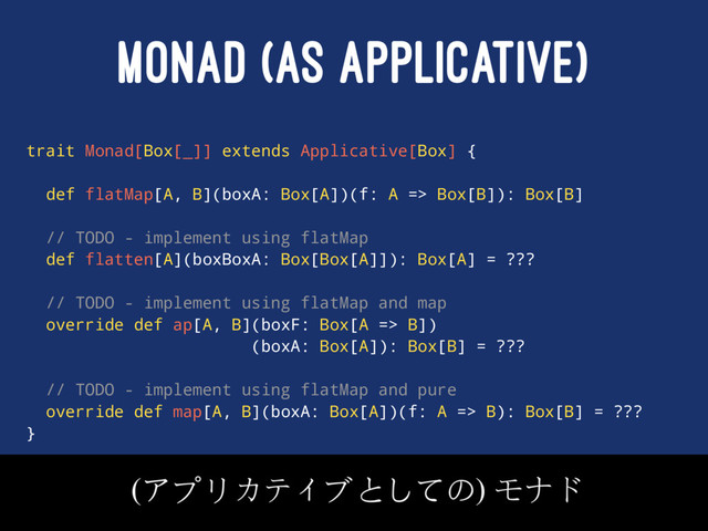 MONAD (AS APPLICATIVE)
trait Monad[Box[_]] extends Applicative[Box] {
def flatMap[A, B](boxA: Box[A])(f: A => Box[B]): Box[B]
// TODO - implement using flatMap
def flatten[A](boxBoxA: Box[Box[A]]): Box[A] = ???
// TODO - implement using flatMap and map
override def ap[A, B](boxF: Box[A => B])
(boxA: Box[A]): Box[B] = ???
// TODO - implement using flatMap and pure
override def map[A, B](boxA: Box[A])(f: A => B): Box[B] = ???
}
