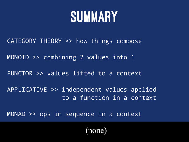 SUMMARY
CATEGORY THEORY >> how things compose
MONOID >> combining 2 values into 1
FUNCTOR >> values lifted to a context
APPLICATIVE >> independent values applied
to a function in a context
MONAD >> ops in sequence in a context
