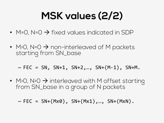 MSK values (2/2)
•  M=0, N=0 à fixed values indicated in SDP
•  M>0, N=0 à non-interleaved of M packets
starting from SN_base
–  FEC	  =	  SN,	  SN+1,	  SN+2,…,	  SN+(M-­‐1),	  SN+M.	  
•  M>0, N>0 à interleaved with M offset starting
from SN_base in a group of N packets
–  FEC	  =	  SN+(Mx0),	  SN+(Mx1),…,	  SN+(MxN).	  
