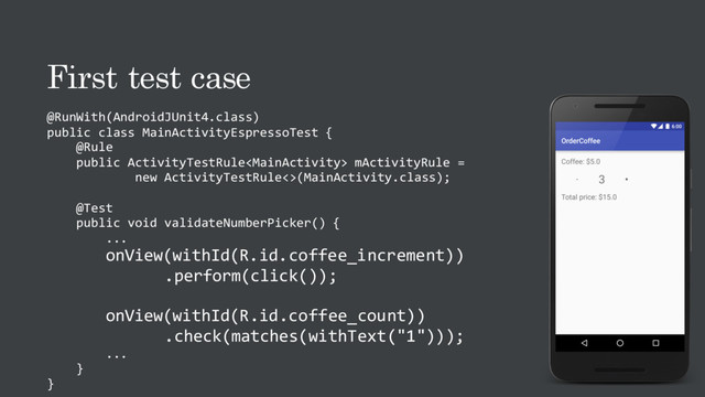 First test case
@RunWith(AndroidJUnit4.class)
public class MainActivityEspressoTest {
@Rule
public ActivityTestRule mActivityRule =
new ActivityTestRule<>(MainActivity.class);
@Test
public void validateNumberPicker() {
...
onView(withId(R.id.coffee_increment))
.perform(click());
onView(withId(R.id.coffee_count))
.check(matches(withText("1")));
...
}
}
