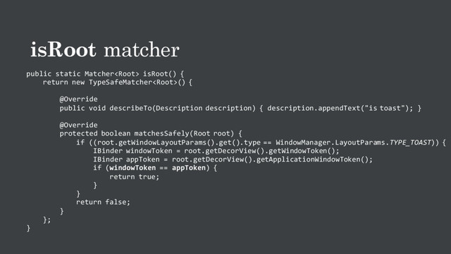 isRoot matcher
public static Matcher isRoot() {
return new TypeSafeMatcher() {
@Override
public void describeTo(Description description) { description.appendText("is toast"); }
@Override
protected boolean matchesSafely(Root root) {
if ((root.getWindowLayoutParams().get().type == WindowManager.LayoutParams.TYPE_TOAST)) {
IBinder windowToken = root.getDecorView().getWindowToken();
IBinder appToken = root.getDecorView().getApplicationWindowToken();
if (windowToken == appToken) {
return true;
}
}
return false;
}
};
}
