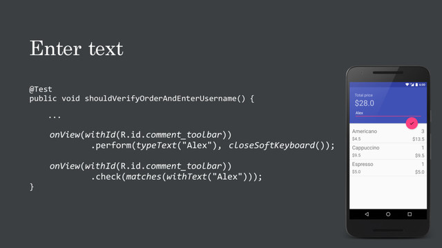 Enter text
@Test
public void shouldVerifyOrderAndEnterUsername() {
...
onView(withId(R.id.comment_toolbar))
.perform(typeText("Alex"), closeSoftKeyboard());
onView(withId(R.id.comment_toolbar))
.check(matches(withText("Alex")));
}
