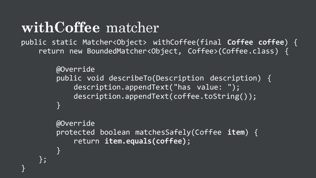 withCoffee matcher
public static Matcher withCoffee(final Coffee coffee) {
return new BoundedMatcher(Coffee.class) {
@Override
public void describeTo(Description description) {
description.appendText("has value: ");
description.appendText(coffee.toString());
}
@Override
protected boolean matchesSafely(Coffee item) {
return item.equals(coffee);
}
};
}
