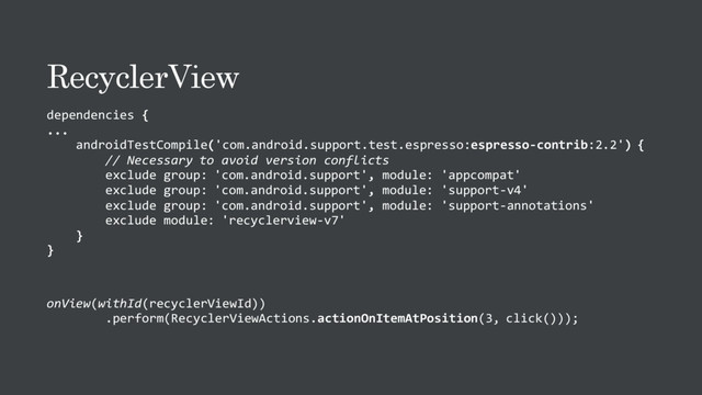 RecyclerView
dependencies {
...
androidTestCompile('com.android.support.test.espresso:espresso-contrib:2.2') {
// Necessary to avoid version conflicts
exclude group: 'com.android.support', module: 'appcompat'
exclude group: 'com.android.support', module: 'support-v4'
exclude group: 'com.android.support', module: 'support-annotations'
exclude module: 'recyclerview-v7'
}
}
onView(withId(recyclerViewId))
.perform(RecyclerViewActions.actionOnItemAtPosition(3, click()));

