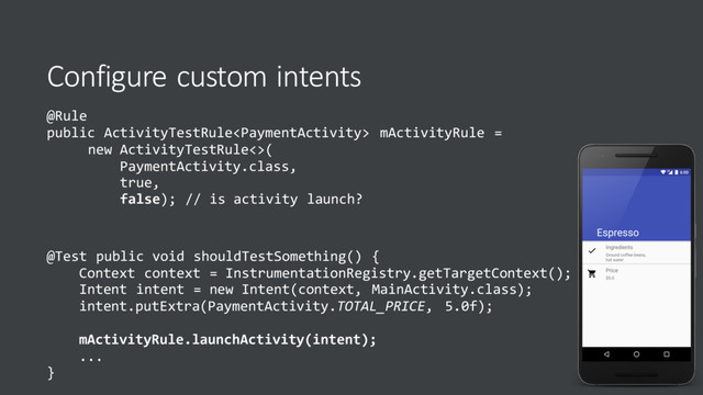 Configure custom intents
@Rule
public ActivityTestRule mActivityRule =
new ActivityTestRule<>(
PaymentActivity.class,
true,
false); // is activity launch?
@Test public void shouldTestSomething() {
Context context = InstrumentationRegistry.getTargetContext();
Intent intent = new Intent(context, MainActivity.class);
intent.putExtra(PaymentActivity.TOTAL_PRICE, 5.0f);
mActivityRule.launchActivity(intent);
...
}
