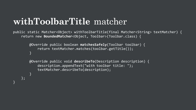 withToolbarTitle matcher
public static Matcher withToolbarTitle(final Matcher textMatcher) {
return new BoundedMatcher(Toolbar.class) {
@Override public boolean matchesSafely(Toolbar toolbar) {
return textMatcher.matches(toolbar.getTitle());
}
@Override public void describeTo(Description description) {
description.appendText("with toolbar title: ");
textMatcher.describeTo(description);
}
};
}
