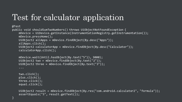 Test for calculator application
@Test
public void shouldSumTwoNumbers() throws UiObjectNotFoundException {
mDevice = UiDevice.getInstance(InstrumentationRegistry.getInstrumentation());
mDevice.pressHome();
UiObject2 allApps = mDevice.findObject(By.desc("Apps"));
allApps.click();
UiObject2 calculatorApp = mDevice.findObject(By.desc("Calculator"));
calculatorApp.click();
mDevice.wait(Until.hasObject(By.text("5")), 3000);
UiObject2 two = mDevice.findObject(By.text("2"));
UiObject2 three = mDevice.findObject(By.text("3"));
...
two.click();
plus.click();
three.click();
equal.click();
UiObject2 result = mDevice.findObject(By.res("com.android.calculator2", "formula"));
assertEquals("5", result.getText());
}
