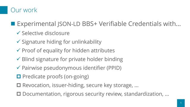 Our work
1
◼ Experimental JSON-LD BBS+ Verifiable Credentials with...
✓ Selective disclosure
✓ Signature hiding for unlinkability
✓ Proof of equality for hidden attributes
✓ Blind signature for private holder binding
✓ Pairwise pseudonymous identifier (PPID)
 Predicate proofs (on-going)
 Revocation, issuer-hiding, secure key storage, ...
 Documentation, rigorous security review, standardization, ...
