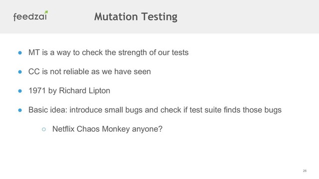 26
● MT is a way to check the strength of our tests
● CC is not reliable as we have seen
● 1971 by Richard Lipton
● Basic idea: introduce small bugs and check if test suite finds those bugs
○ Netflix Chaos Monkey anyone?
Mutation Testing
