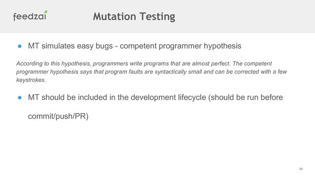 28
● MT simulates easy bugs - competent programmer hypothesis
According to this hypothesis, programmers write programs that are almost perfect. The competent
programmer hypothesis says that program faults are syntactically small and can be corrected with a few
keystrokes.
● MT should be included in the development lifecycle (should be run before
commit/push/PR)
Mutation Testing

