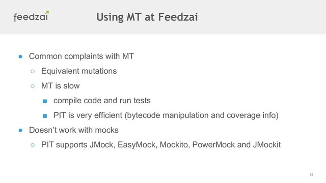 55
● Common complaints with MT
○ Equivalent mutations
○ MT is slow
■ compile code and run tests
■ PIT is very efficient (bytecode manipulation and coverage info)
● Doesn’t work with mocks
○ PIT supports JMock, EasyMock, Mockito, PowerMock and JMockit
Using MT at Feedzai
