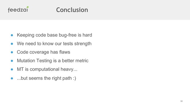 58
Conclusion
● Keeping code base bug-free is hard
● We need to know our tests strength
● Code coverage has flaws
● Mutation Testing is a better metric
● MT is computational heavy...
● ...but seems the right path :)
