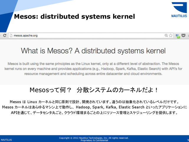 Copyright © 2012 Nautilus Technologies, Inc. All rights reserved.
NAUTILUS 9
Proprietary & Confidential
Mesos: distributed systems kernel
Mesosって何？ 分散システムのカーネルだよ！
Mesos は Linux カーネルと同じ原則で設計、開発されています。違うのは抽象化されているレベルだけです。
Mesos カーネルはあらゆるマシン上で動作し、 Hadoop, Spark, Kafka, Elastic Search といったアプリケーションに
APIを通じて、データセンタ丸ごと、クラウド環境まるごとの上にリソース管理とスケジューリングを提供します。
