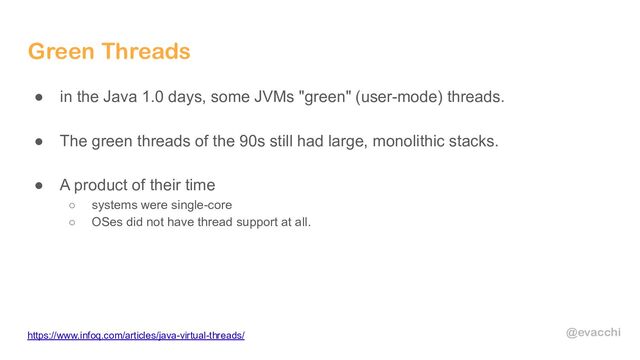 @evacchi
Green Threads
● in the Java 1.0 days, some JVMs "green" (user-mode) threads.
● The green threads of the 90s still had large, monolithic stacks.
● A product of their time
○ systems were single-core
○ OSes did not have thread support at all.
https://www.infoq.com/articles/java-virtual-threads/
