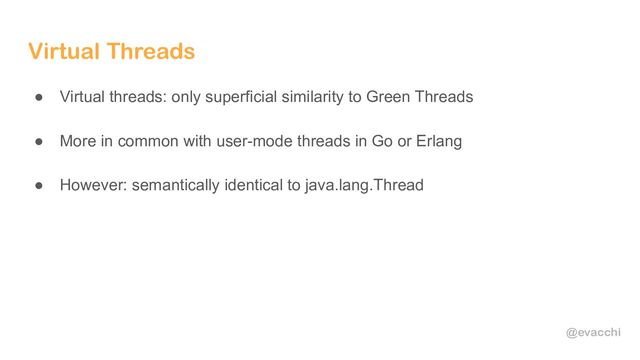 @evacchi
Virtual Threads
● Virtual threads: only superficial similarity to Green Threads
● More in common with user-mode threads in Go or Erlang
● However: semantically identical to java.lang.Thread
