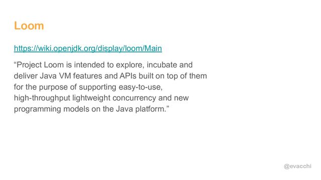 @evacchi
Loom
https://wiki.openjdk.org/display/loom/Main
“Project Loom is intended to explore, incubate and
deliver Java VM features and APIs built on top of them
for the purpose of supporting easy-to-use,
high-throughput lightweight concurrency and new
programming models on the Java platform.”

