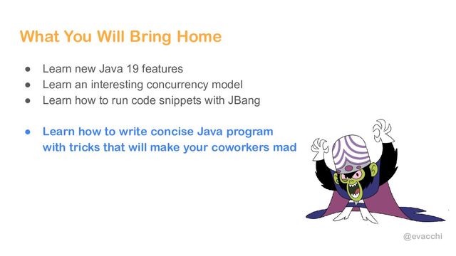 @evacchi
What You Will Bring Home
● Learn new Java 19 features
● Learn an interesting concurrency model
● Learn how to run code snippets with JBang
● Learn how to write concise Java program
with tricks that will make your coworkers mad
