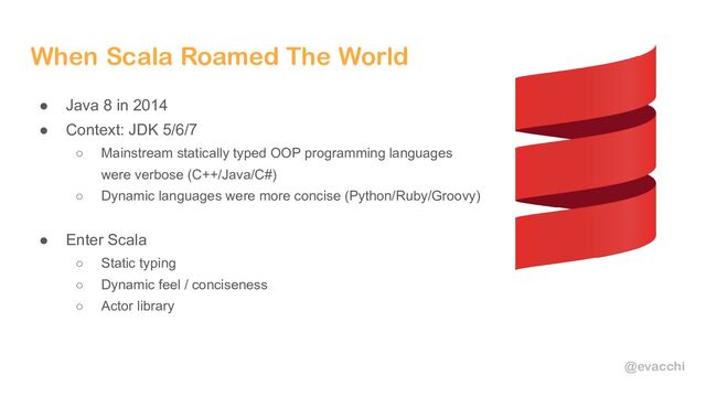 @evacchi
When Scala Roamed The World
● Java 8 in 2014
● Context: JDK 5/6/7
○ Mainstream statically typed OOP programming languages
were verbose (C++/Java/C#)
○ Dynamic languages were more concise (Python/Ruby/Groovy)
● Enter Scala
○ Static typing
○ Dynamic feel / conciseness
○ Actor library
