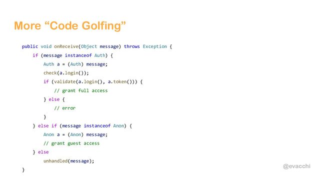 @evacchi
More “Code Golfing”
public void onReceive(Object message) throws Exception {
if (message instanceof Auth) {
Auth a = (Auth) message;
check(a.login());
if (validate(a.login(), a.token())) {
// grant full access
} else {
// error
}
} else if (message instanceof Anon) {
Anon a = (Anon) message;
// grant guest access
} else
unhandled(message);
}
