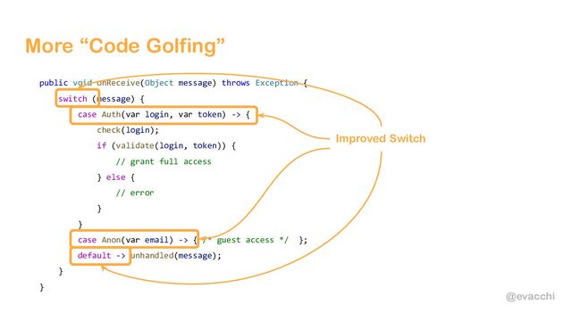 @evacchi
More “Code Golfing”
public void onReceive(Object message) throws Exception {
switch (message) {
case Auth(var login, var token) -> {
check(login);
if (validate(login, token)) {
// grant full access
} else {
// error
}
}
case Anon(var email) -> { /* guest access */ };
default -> unhandled(message);
}
}
Improved Switch
