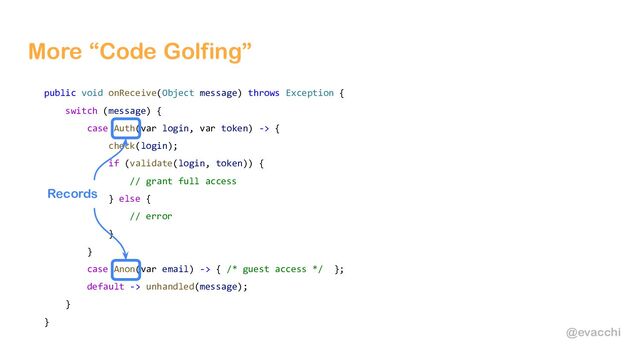 @evacchi
More “Code Golfing”
public void onReceive(Object message) throws Exception {
switch (message) {
case Auth(var login, var token) -> {
check(login);
if (validate(login, token)) {
// grant full access
} else {
// error
}
}
case Anon(var email) -> { /* guest access */ };
default -> unhandled(message);
}
}
Records
