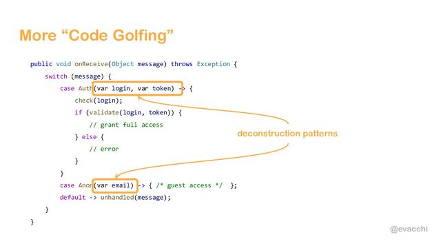 @evacchi
More “Code Golfing”
public void onReceive(Object message) throws Exception {
switch (message) {
case Auth(var login, var token) -> {
check(login);
if (validate(login, token)) {
// grant full access
} else {
// error
}
}
case Anon(var email) -> { /* guest access */ };
default -> unhandled(message);
}
}
deconstruction patterns
