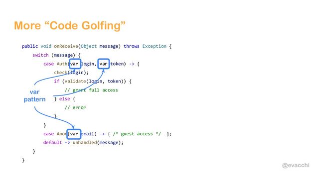 @evacchi
More “Code Golfing”
public void onReceive(Object message) throws Exception {
switch (message) {
case Auth(var login, var token) -> {
check(login);
if (validate(login, token)) {
// grant full access
} else {
// error
}
}
case Anon(var email) -> { /* guest access */ };
default -> unhandled(message);
}
}
var
pattern
