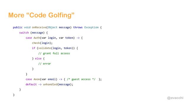 @evacchi
More “Code Golfing”
public void onReceive(Object message) throws Exception {
switch (message) {
case Auth(var login, var token) -> {
check(login);
if (validate(login, token)) {
// grant full access
} else {
// error
}
}
case Anon(var email) -> { /* guest access */ };
default -> unhandled(message);
}
}
