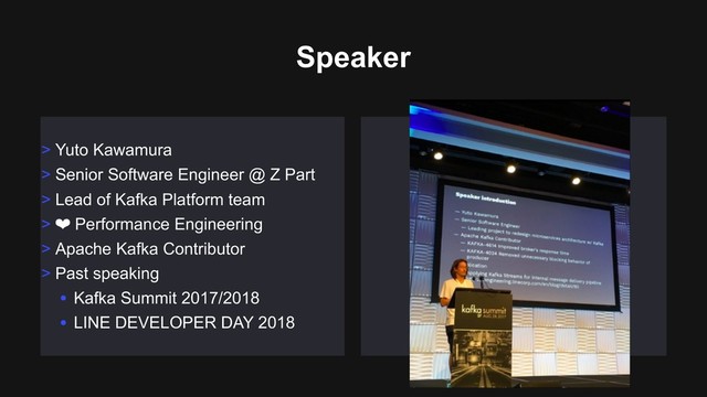 Speaker
> Yuto Kawamura
> Senior Software Engineer @ Z Part
> Lead of Kafka Platform team
> ❤ Performance Engineering
> Apache Kafka Contributor
> Past speaking
• Kafka Summit 2017/2018
• LINE DEVELOPER DAY 2018
